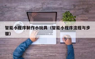 桐乡智能小程序制作小玩具（智能小程序流程与步骤）