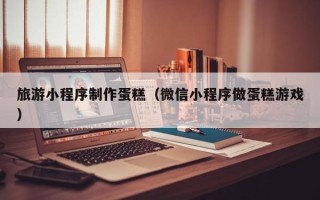 桐乡旅游小程序制作蛋糕（微信小程序做蛋糕游戏）